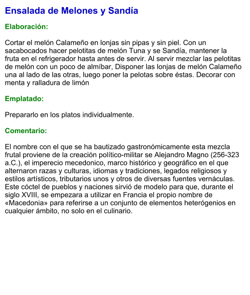Ensalada de Melones y Sandía  Elaboración:  Cortar el melón Calameño en lonjas sin pipas y sin piel. Con un sacabocados hacer pelotitas de melón Tuna y se Sandía, mantener la fruta en el refrigerador hasta antes de servir. Al servir mezclar las pelotitas de melón con un poco de almíbar, Disponer las lonjas de melón Calameño una al lado de las otras, luego poner la pelotas sobre éstas. Decorar con menta y ralladura de limón  Emplatado:  Prepararlo en los platos individualmente.  Comentario:  El nombre con el que se ha bautizado gastronómicamente esta mezcla frutal proviene de la creación político-militar se Alejandro Magno (256-323 a.C.), el imperecio mecedonico, marco histórico y geográfico en el que alternaron razas y culturas, idiomas y tradiciones, legados religiosos y estilos artísticos, tributarios unos y otros de diversas fuentes vernáculas. Este cóctel de pueblos y naciones sirvió de modelo para que, durante el siglo XVIII, se empezara a utilizar en Francia el propio nombre de «Macedonia» para referirse a un conjunto de elementos heterógenios en cualquier ámbito, no solo en el culinario.