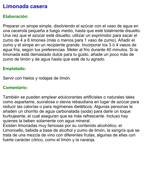 Limonada casera  Elaboración:  Preparar un sirope simple, disolviendo el azúcar con el vaso de agua en una cacerola pequeña a fuego medio, hasta que esté totalmente disuelto. Una vez que el azúcar esté disuelto, utilizar un exprimidor para sacar el zumo de 4 a 6 limones (más o menos para 1 vaso de zumo). Añadir el zumo y el sirope en un recipiente grande. Incorporar los 3 ó 4 vasos de agua fría, según tus preferencias. Meter al frío durante 40 minutos. Si la limonada está demasiado dulce para tu gusto, añade un poco más de zumo de limón y de agua hasta que esté de tu agrado.  Emplatado:  Servir con hielos y rodajas de limón.  Comentario:  También se pueden emplear edulcorantes artificiales o naturales tales como aspartame, sucralosa o stevia rebaudiana en lugar de azúcar para reducir las calorías o para regímenes dietéticos. Algunas personas le añaden un chorrito de agua carbonatada (soda) para darle un toque burbujeante, el cual aseguran que es más refrescante. Incluso hay quienes la beben solamente con agua mineral. Existen limonadas muy famosas por su contenido alcohólico, el Limoncello, bebida a base de alcohol y zumo de limón, la sangría que se trata de una mezcla de vino con diferentes frutas, algunas de ellas con fuerte carácter cítrico, como el limón y la naranja.