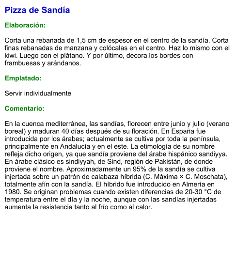 Pizza de Sandía  Elaboración:  Corta una rebanada de 1,5 cm de espesor en el centro de la sandía. Corta finas rebanadas de manzana y colócalas en el centro. Haz lo mismo con el kiwi. Luego con el plátano. Y por último, decora los bordes con frambuesas y arándanos.  Emplatado:  Servir individualmente  Comentario:  En la cuenca mediterránea, las sandías, florecen entre junio y julio (verano boreal) y maduran 40 días después de su floración. En España fue introducida por los árabes; actualmente se cultiva por toda la península, principalmente en Andalucía y en el este. La etimología de su nombre refleja dicho origen, ya que sandía proviene del árabe hispánico sandiyya. En árabe clásico es sindiyyah, de Sind, región de Pakistán, de donde proviene el nombre. Aproximadamente un 95% de la sandía se cultiva injertada sobre un patrón de calabaza híbrida (C. Máxima × C. Moschata), totalmente afín con la sandía. El híbrido fue introducido en Almería en 1980. Se originan problemas cuando existen diferencias de 20-30 °C de temperatura entre el día y la noche, aunque con las sandías injertadas aumenta la resistencia tanto al frío como al calor.