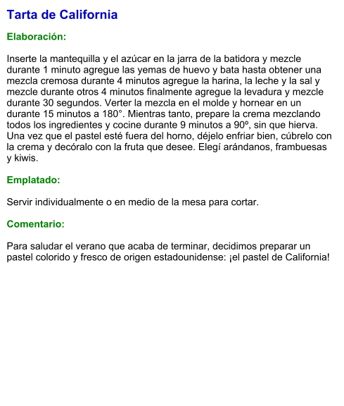 Tarta de California  Elaboración:  Inserte la mantequilla y el azúcar en la jarra de la batidora y mezcle durante 1 minuto agregue las yemas de huevo y bata hasta obtener una mezcla cremosa durante 4 minutos agregue la harina, la leche y la sal y mezcle durante otros 4 minutos finalmente agregue la levadura y mezcle durante 30 segundos. Verter la mezcla en el molde y hornear en un durante 15 minutos a 180°. Mientras tanto, prepare la crema mezclando todos los ingredientes y cocine durante 9 minutos a 90º, sin que hierva. Una vez que el pastel esté fuera del horno, déjelo enfriar bien, cúbrelo con  la crema y decóralo con la fruta que desee. Elegí arándanos, frambuesas y kiwis.  Emplatado:  Servir individualmente o en medio de la mesa para cortar.  Comentario:  Para saludar el verano que acaba de terminar, decidimos preparar un pastel colorido y fresco de origen estadounidense: ¡el pastel de California!