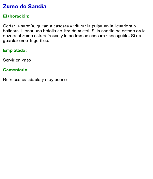 Zumo de Sandía  Elaboración:  Cortar la sandía, quitar la cáscara y triturar la pulpa en la licuadora o batidora. Llenar una botella de litro de cristal. Si la sandía ha estado en la nevera el zumo estará fresco y lo podremos consumir enseguida. Si no guardar en el frigorífico.  Emplatado:  Servir en vaso  Comentario:  Refresco saludable y muy bueno