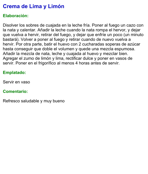 Crema de Lima y Limón  Elaboración:  Disolver los sobres de cuajada en la leche fría. Poner al fuego un cazo con la nata y calentar. Añadir la leche cuando la nata rompa el hervor, y dejar que vuelva a hervir, retirar del fuego, y dejar que enfríe un poco (un minuto bastará). Volver a poner al fuego y retirar cuando de nuevo vuelva a hervir. Por otra parte, batir el huevo con 2 cucharadas soperas de azúcar hasta conseguir que doble el volumen y quede una mezcla espumosa. Añadir la mezcla de nata, leche y cuajada al huevo y mezclar bien. Agregar el zumo de limón y lima, rectificar dulce y poner en vasos de servir. Poner en el frigorífico al menos 4 horas antes de servir.  Emplatado:  Servir en vaso  Comentario:  Refresco saludable y muy bueno