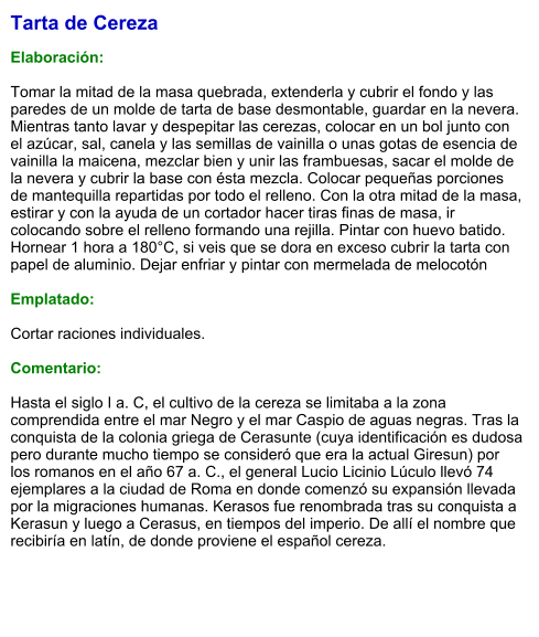 Tarta de Cereza  Elaboración:  Tomar la mitad de la masa quebrada, extenderla y cubrir el fondo y las paredes de un molde de tarta de base desmontable, guardar en la nevera. Mientras tanto lavar y despepitar las cerezas, colocar en un bol junto con el azúcar, sal, canela y las semillas de vainilla o unas gotas de esencia de vainilla la maicena, mezclar bien y unir las frambuesas, sacar el molde de la nevera y cubrir la base con ésta mezcla. Colocar pequeñas porciones de mantequilla repartidas por todo el relleno. Con la otra mitad de la masa, estirar y con la ayuda de un cortador hacer tiras finas de masa, ir colocando sobre el relleno formando una rejilla. Pintar con huevo batido. Hornear 1 hora a 180°C, si veis que se dora en exceso cubrir la tarta con papel de aluminio. Dejar enfriar y pintar con mermelada de melocotón  Emplatado:  Cortar raciones individuales.  Comentario:  Hasta el siglo I a. C, el cultivo de la cereza se limitaba a la zona comprendida entre el mar Negro y el mar Caspio de aguas negras. Tras la conquista de la colonia griega de Cerasunte (cuya identificación es dudosa pero durante mucho tiempo se consideró que era la actual Giresun) por los romanos en el año 67 a. C., el general Lucio Licinio Lúculo llevó 74 ejemplares a la ciudad de Roma en donde comenzó su expansión llevada por la migraciones humanas. Kerasos fue renombrada tras su conquista a Kerasun y luego a Cerasus, en tiempos del imperio. De allí el nombre que recibiría en latín, de donde proviene el español cereza.