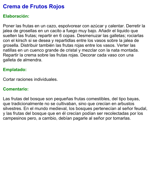 Crema de Frutos Rojos  Elaboración:  Poner las frutas en un cazo, espolvorear con azúcar y calentar. Derretir la jalea de grosellas en un cacito a fuego muy bajo. Añadir el liquido que suelten las frutas; repartir en 6 copas. Desmenuzar las galletas; rociarlas con el kirsch si se desea y repartidlas entre los vasos sobre la jalea de grosella. Distribuir también las frutas rojas entre los vasos. Verter las natillas en un cuenco grande de cristal y mezclar con la nata montada. Repartir la crema sobre las frutas rojas. Decorar cada vaso con una galleta de almendra.  Emplatado:  Cortar raciones individuales.  Comentario:  Las frutas del bosque son pequeñas frutas comestibles, del tipo bayas, que tradicionalmente no se cultivaban, sino que crecían en arbustos silvestres. En el mundo medieval, los bosques pertenecían al señor feudal, y las frutas del bosque que en él crecían podían ser recolectadas por los campesinos pero, a cambio, debían pagarle al señor por tomarlas.