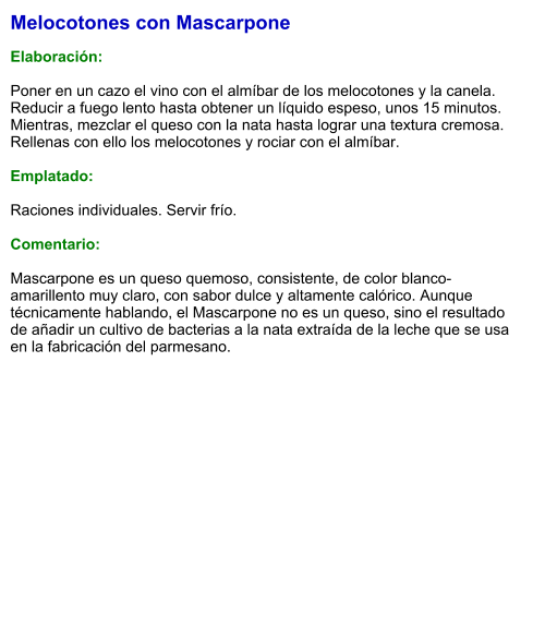 Melocotones con Mascarpone  Elaboración:  Poner en un cazo el vino con el almíbar de los melocotones y la canela. Reducir a fuego lento hasta obtener un líquido espeso, unos 15 minutos. Mientras, mezclar el queso con la nata hasta lograr una textura cremosa. Rellenas con ello los melocotones y rociar con el almíbar.  Emplatado:  Raciones individuales. Servir frío.  Comentario:  Mascarpone es un queso quemoso, consistente, de color blanco-amarillento muy claro, con sabor dulce y altamente calórico. Aunque técnicamente hablando, el Mascarpone no es un queso, sino el resultado de añadir un cultivo de bacterias a la nata extraída de la leche que se usa en la fabricación del parmesano.