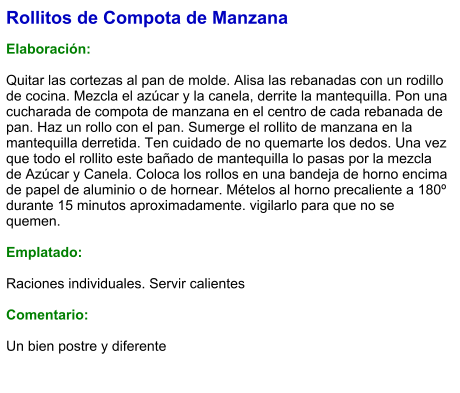 Rollitos de Compota de Manzana  Elaboración:  Quitar las cortezas al pan de molde. Alisa las rebanadas con un rodillo de cocina. Mezcla el azúcar y la canela, derrite la mantequilla. Pon una cucharada de compota de manzana en el centro de cada rebanada de pan. Haz un rollo con el pan. Sumerge el rollito de manzana en la mantequilla derretida. Ten cuidado de no quemarte los dedos. Una vez que todo el rollito este bañado de mantequilla lo pasas por la mezcla de Azúcar y Canela. Coloca los rollos en una bandeja de horno encima de papel de aluminio o de hornear. Mételos al horno precaliente a 180º durante 15 minutos aproximadamente. vigilarlo para que no se quemen.  Emplatado:  Raciones individuales. Servir calientes  Comentario:  Un bien postre y diferente