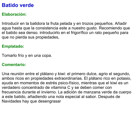 Batido verde  Elaboración:  Introducir en la batidora la fruta pelada y en trozos pequeños. Añadir agua hasta que la consistencia este a nuestro gusto. Recomiendo que el batido sea denso. introducirlo en el frigorífico un rato pequeño para que no pierda sus propiedades,  Emplatado:  Tomarlo frío y en una copa.  Comentario:  Una reunión entre el plátano y kiwi: el primero dulce, agrio el segundo, ambos ricos en propiedades extraordinarias. El plátano rico en potasio, ayuda en momentos de estrés psico-físico, mientras que el kiwi es un verdadero concentrado de vitamina C y se deben comer con frecuencia durante el invierno. La adición de manzana verde da cuerpo a este batido, añadiendo una nota especial al sabor. Después de Navidades hay que desengrasar