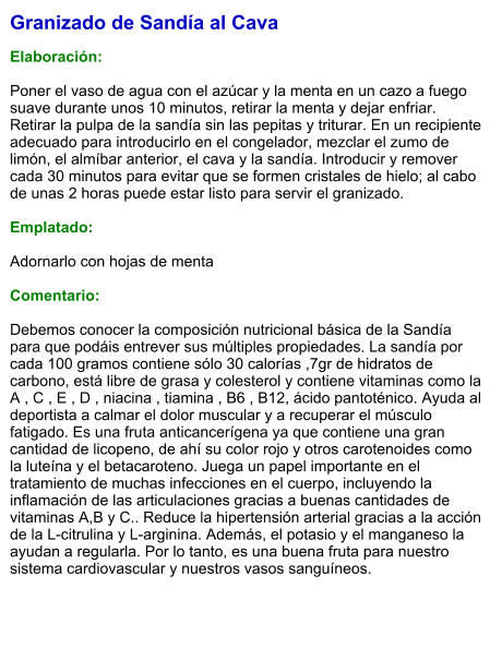 Granizado de Sandía al Cava  Elaboración:  Poner el vaso de agua con el azúcar y la menta en un cazo a fuego suave durante unos 10 minutos, retirar la menta y dejar enfriar. Retirar la pulpa de la sandía sin las pepitas y triturar. En un recipiente adecuado para introducirlo en el congelador, mezclar el zumo de limón, el almíbar anterior, el cava y la sandía. Introducir y remover cada 30 minutos para evitar que se formen cristales de hielo; al cabo de unas 2 horas puede estar listo para servir el granizado.  Emplatado:  Adornarlo con hojas de menta  Comentario:  Debemos conocer la composición nutricional básica de la Sandía para que podáis entrever sus múltiples propiedades. La sandía por cada 100 gramos contiene sólo 30 calorías ,7gr de hidratos de carbono, está libre de grasa y colesterol y contiene vitaminas como la A , C , E , D , niacina , tiamina , B6 , B12, ácido pantoténico. Ayuda al deportista a calmar el dolor muscular y a recuperar el músculo fatigado. Es una fruta anticancerígena ya que contiene una gran cantidad de licopeno, de ahí su color rojo y otros carotenoides como la luteína y el betacaroteno. Juega un papel importante en el tratamiento de muchas infecciones en el cuerpo, incluyendo la inflamación de las articulaciones gracias a buenas cantidades de vitaminas A,B y C.. Reduce la hipertensión arterial gracias a la acción de la L-citrulina y L-arginina. Además, el potasio y el manganeso la ayudan a regularla. Por lo tanto, es una buena fruta para nuestro sistema cardiovascular y nuestros vasos sanguíneos.