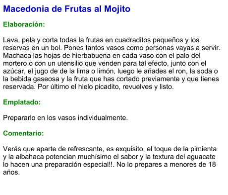 Macedonia de Frutas al Mojito  Elaboración:  Lava, pela y corta todas la frutas en cuadraditos pequeños y los reservas en un bol. Pones tantos vasos como personas vayas a servir. Machaca las hojas de hierbabuena en cada vaso con el palo del mortero o con un utensilio que venden para tal efecto, junto con el azúcar, el jugo de de la lima o limón, luego le añades el ron, la soda o la bebida gaseosa y la fruta que has cortado previamente y que tienes reservada. Por último el hielo picadito, revuelves y listo.  Emplatado:  Prepararlo en los vasos individualmente.  Comentario:  Verás que aparte de refrescante, es exquisito, el toque de la pimienta y la albahaca potencian muchísimo el sabor y la textura del aguacate lo hacen una preparación especial!!. No lo prepares a menores de 18 años.