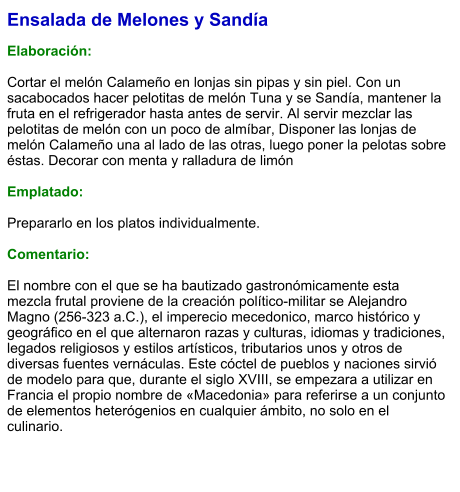 Ensalada de Melones y Sandía  Elaboración:  Cortar el melón Calameño en lonjas sin pipas y sin piel. Con un sacabocados hacer pelotitas de melón Tuna y se Sandía, mantener la fruta en el refrigerador hasta antes de servir. Al servir mezclar las pelotitas de melón con un poco de almíbar, Disponer las lonjas de melón Calameño una al lado de las otras, luego poner la pelotas sobre éstas. Decorar con menta y ralladura de limón  Emplatado:  Prepararlo en los platos individualmente.  Comentario:  El nombre con el que se ha bautizado gastronómicamente esta mezcla frutal proviene de la creación político-militar se Alejandro Magno (256-323 a.C.), el imperecio mecedonico, marco histórico y geográfico en el que alternaron razas y culturas, idiomas y tradiciones, legados religiosos y estilos artísticos, tributarios unos y otros de diversas fuentes vernáculas. Este cóctel de pueblos y naciones sirvió de modelo para que, durante el siglo XVIII, se empezara a utilizar en Francia el propio nombre de «Macedonia» para referirse a un conjunto de elementos heterógenios en cualquier ámbito, no solo en el culinario.