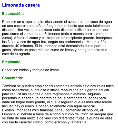 Limonada casera  Elaboración:  Preparar un sirope simple, disolviendo el azúcar con el vaso de agua en una cacerola pequeña a fuego medio, hasta que esté totalmente disuelto. Una vez que el azúcar esté disuelto, utilizar un exprimidor para sacar el zumo de 4 a 6 limones (más o menos para 1 vaso de zumo). Añadir el zumo y el sirope en un recipiente grande. Incorporar los 3 ó 4 vasos de agua fría, según tus preferencias. Meter al frío durante 40 minutos. Si la limonada está demasiado dulce para tu gusto, añade un poco más de zumo de limón y de agua hasta que esté de tu agrado.  Emplatado:  Servir con hielos y rodajas de limón.  Comentario:  También se pueden emplear edulcorantes artificiales o naturales tales como aspartame, sucralosa o stevia rebaudiana en lugar de azúcar para reducir las calorías o para regímenes dietéticos. Algunas personas le añaden un chorrito de agua carbonatada (soda) para darle un toque burbujeante, el cual aseguran que es más refrescante. Incluso hay quienes la beben solamente con agua mineral. Existen limonadas muy famosas por su contenido alcohólico, el Limoncello, bebida a base de alcohol y zumo de limón, la sangría que se trata de una mezcla de vino con diferentes frutas, algunas de ellas con fuerte carácter cítrico, como el limón y la naranja.