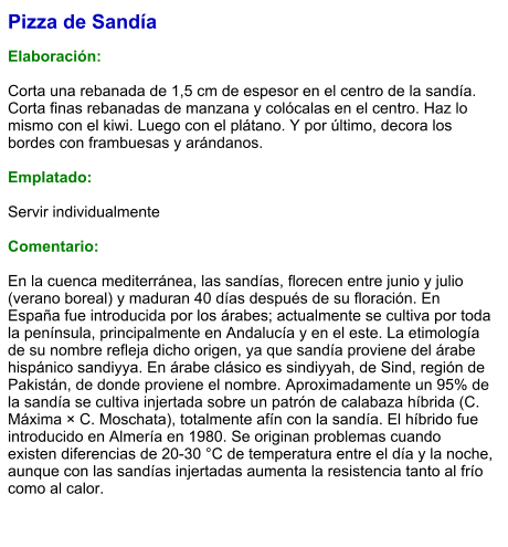 Pizza de Sandía  Elaboración:  Corta una rebanada de 1,5 cm de espesor en el centro de la sandía. Corta finas rebanadas de manzana y colócalas en el centro. Haz lo mismo con el kiwi. Luego con el plátano. Y por último, decora los bordes con frambuesas y arándanos.  Emplatado:  Servir individualmente  Comentario:  En la cuenca mediterránea, las sandías, florecen entre junio y julio (verano boreal) y maduran 40 días después de su floración. En España fue introducida por los árabes; actualmente se cultiva por toda la península, principalmente en Andalucía y en el este. La etimología de su nombre refleja dicho origen, ya que sandía proviene del árabe hispánico sandiyya. En árabe clásico es sindiyyah, de Sind, región de Pakistán, de donde proviene el nombre. Aproximadamente un 95% de la sandía se cultiva injertada sobre un patrón de calabaza híbrida (C. Máxima × C. Moschata), totalmente afín con la sandía. El híbrido fue introducido en Almería en 1980. Se originan problemas cuando existen diferencias de 20-30 °C de temperatura entre el día y la noche, aunque con las sandías injertadas aumenta la resistencia tanto al frío como al calor.