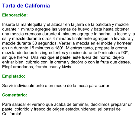 Tarta de California  Elaboración:  Inserte la mantequilla y el azúcar en la jarra de la batidora y mezcle durante 1 minuto agregue las yemas de huevo y bata hasta obtener una mezcla cremosa durante 4 minutos agregue la harina, la leche y la sal y mezcle durante otros 4 minutos finalmente agregue la levadura y mezcle durante 30 segundos. Verter la mezcla en el molde y hornear en un durante 15 minutos a 180°. Mientras tanto, prepare la crema mezclando todos los ingredientes y cocine durante 9 minutos a 90º, sin que hierva. Una vez que el pastel esté fuera del horno, déjelo enfriar bien, cúbrelo con  la crema y decóralo con la fruta que desee. Elegí arándanos, frambuesas y kiwis.  Emplatado:  Servir individualmente o en medio de la mesa para cortar.  Comentario:  Para saludar el verano que acaba de terminar, decidimos preparar un pastel colorido y fresco de origen estadounidense: ¡el pastel de California!