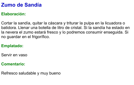 Zumo de Sandía  Elaboración:  Cortar la sandía, quitar la cáscara y triturar la pulpa en la licuadora o batidora. Llenar una botella de litro de cristal. Si la sandía ha estado en la nevera el zumo estará fresco y lo podremos consumir enseguida. Si no guardar en el frigorífico.  Emplatado:  Servir en vaso  Comentario:  Refresco saludable y muy bueno