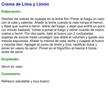 Crema de Lima y Limón  Elaboración:  Disolver los sobres de cuajada en la leche fría. Poner al fuego un cazo con la nata y calentar. Añadir la leche cuando la nata rompa el hervor, y dejar que vuelva a hervir, retirar del fuego, y dejar que enfríe un poco (un minuto bastará). Volver a poner al fuego y retirar cuando de nuevo vuelva a hervir. Por otra parte, batir el huevo con 2 cucharadas soperas de azúcar hasta conseguir que doble el volumen y quede una mezcla espumosa. Añadir la mezcla de nata, leche y cuajada al huevo y mezclar bien. Agregar el zumo de limón y lima, rectificar dulce y poner en vasos de servir. Poner en el frigorífico al menos 4 horas antes de servir.  Emplatado:  Servir en vaso  Comentario:  Refresco saludable y muy bueno