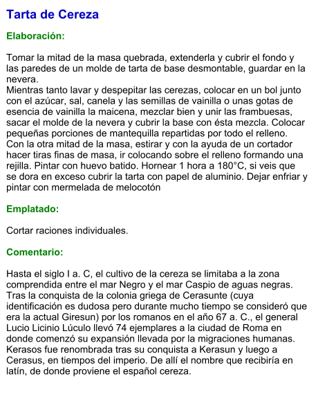 Tarta de Cereza  Elaboración:  Tomar la mitad de la masa quebrada, extenderla y cubrir el fondo y las paredes de un molde de tarta de base desmontable, guardar en la nevera. Mientras tanto lavar y despepitar las cerezas, colocar en un bol junto con el azúcar, sal, canela y las semillas de vainilla o unas gotas de esencia de vainilla la maicena, mezclar bien y unir las frambuesas, sacar el molde de la nevera y cubrir la base con ésta mezcla. Colocar pequeñas porciones de mantequilla repartidas por todo el relleno. Con la otra mitad de la masa, estirar y con la ayuda de un cortador hacer tiras finas de masa, ir colocando sobre el relleno formando una rejilla. Pintar con huevo batido. Hornear 1 hora a 180°C, si veis que se dora en exceso cubrir la tarta con papel de aluminio. Dejar enfriar y pintar con mermelada de melocotón  Emplatado:  Cortar raciones individuales.  Comentario:  Hasta el siglo I a. C, el cultivo de la cereza se limitaba a la zona comprendida entre el mar Negro y el mar Caspio de aguas negras. Tras la conquista de la colonia griega de Cerasunte (cuya identificación es dudosa pero durante mucho tiempo se consideró que era la actual Giresun) por los romanos en el año 67 a. C., el general Lucio Licinio Lúculo llevó 74 ejemplares a la ciudad de Roma en donde comenzó su expansión llevada por la migraciones humanas. Kerasos fue renombrada tras su conquista a Kerasun y luego a Cerasus, en tiempos del imperio. De allí el nombre que recibiría en latín, de donde proviene el español cereza.