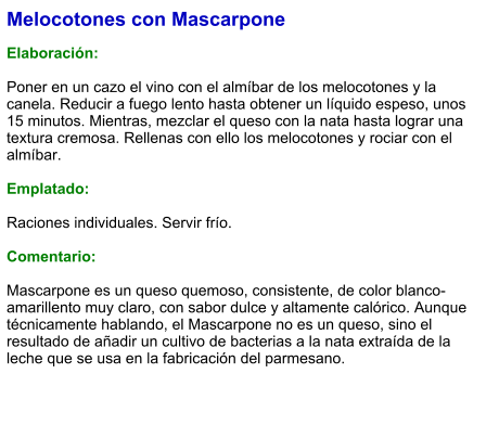 Melocotones con Mascarpone  Elaboración:  Poner en un cazo el vino con el almíbar de los melocotones y la canela. Reducir a fuego lento hasta obtener un líquido espeso, unos 15 minutos. Mientras, mezclar el queso con la nata hasta lograr una textura cremosa. Rellenas con ello los melocotones y rociar con el almíbar.  Emplatado:  Raciones individuales. Servir frío.  Comentario:  Mascarpone es un queso quemoso, consistente, de color blanco-amarillento muy claro, con sabor dulce y altamente calórico. Aunque técnicamente hablando, el Mascarpone no es un queso, sino el resultado de añadir un cultivo de bacterias a la nata extraída de la leche que se usa en la fabricación del parmesano.