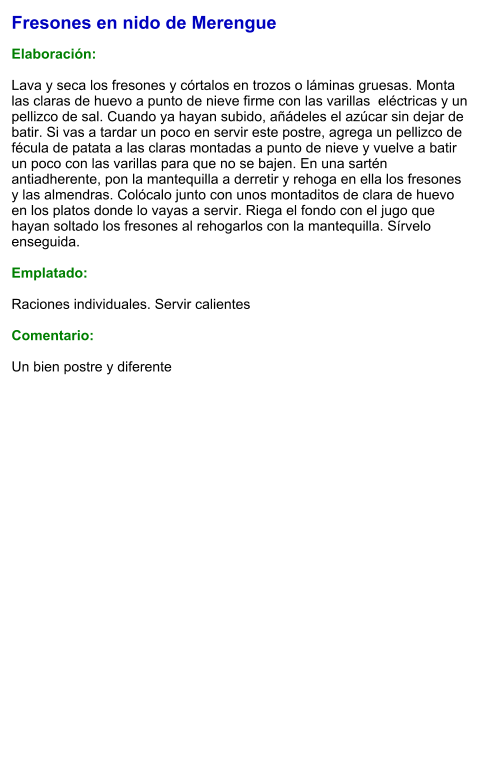 Fresones en nido de Merengue  Elaboración:  Lava y seca los fresones y córtalos en trozos o láminas gruesas. Monta las claras de huevo a punto de nieve firme con las varillas  eléctricas y un pellizco de sal. Cuando ya hayan subido, añádeles el azúcar sin dejar de batir. Si vas a tardar un poco en servir este postre, agrega un pellizco de fécula de patata a las claras montadas a punto de nieve y vuelve a batir un poco con las varillas para que no se bajen. En una sartén antiadherente, pon la mantequilla a derretir y rehoga en ella los fresones y las almendras. Colócalo junto con unos montaditos de clara de huevo en los platos donde lo vayas a servir. Riega el fondo con el jugo que hayan soltado los fresones al rehogarlos con la mantequilla. Sírvelo enseguida.  Emplatado:  Raciones individuales. Servir calientes  Comentario:  Un bien postre y diferente