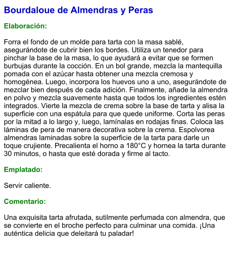 Bourdaloue de Almendras y Peras  Elaboración:  Forra el fondo de un molde para tarta con la masa sablé, asegurándote de cubrir bien los bordes. Utiliza un tenedor para pinchar la base de la masa, lo que ayudará a evitar que se formen burbujas durante la cocción. En un bol grande, mezcla la mantequilla pomada con el azúcar hasta obtener una mezcla cremosa y homogénea. Luego, incorpora los huevos uno a uno, asegurándote de mezclar bien después de cada adición. Finalmente, añade la almendra en polvo y mezcla suavemente hasta que todos los ingredientes estén integrados. Vierte la mezcla de crema sobre la base de tarta y alisa la superficie con una espátula para que quede uniforme. Corta las peras por la mitad a lo largo y, luego, lamínalas en rodajas finas. Coloca las láminas de pera de manera decorativa sobre la crema. Espolvorea almendras laminadas sobre la superficie de la tarta para darle un toque crujiente. Precalienta el horno a 180°C y hornea la tarta durante 30 minutos, o hasta que esté dorada y firme al tacto.  Emplatado:  Servir caliente.  Comentario:  Una exquisita tarta afrutada, sutilmente perfumada con almendra, que se convierte en el broche perfecto para culminar una comida. ¡Una auténtica delicia que deleitará tu paladar!