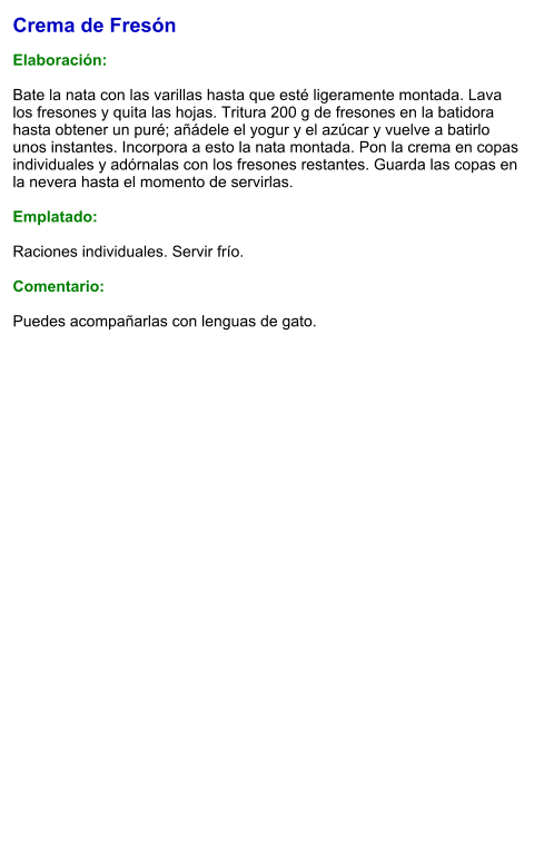 Crema de Fresón  Elaboración:  Bate la nata con las varillas hasta que esté ligeramente montada. Lava los fresones y quita las hojas. Tritura 200 g de fresones en la batidora hasta obtener un puré; añádele el yogur y el azúcar y vuelve a batirlo unos instantes. Incorpora a esto la nata montada. Pon la crema en copas individuales y adórnalas con los fresones restantes. Guarda las copas en la nevera hasta el momento de servirlas.  Emplatado:  Raciones individuales. Servir frío.  Comentario:  Puedes acompañarlas con lenguas de gato.