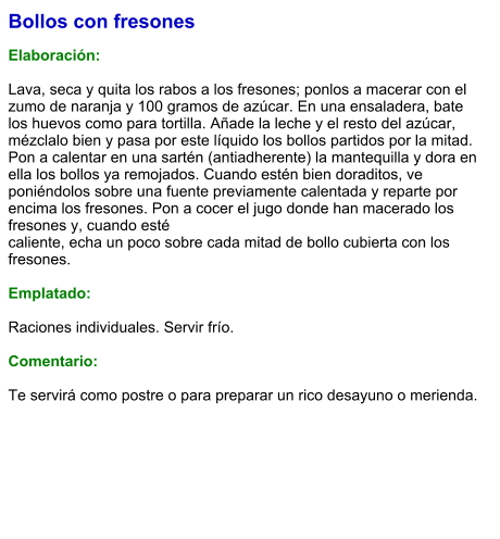 Bollos con fresones  Elaboración:  Lava, seca y quita los rabos a los fresones; ponlos a macerar con el zumo de naranja y 100 gramos de azúcar. En una ensaladera, bate los huevos como para tortilla. Añade la leche y el resto del azúcar, mézclalo bien y pasa por este líquido los bollos partidos por la mitad. Pon a calentar en una sartén (antiadherente) la mantequilla y dora en ella los bollos ya remojados. Cuando estén bien doraditos, ve poniéndolos sobre una fuente previamente calentada y reparte por encima los fresones. Pon a cocer el jugo donde han macerado los fresones y, cuando esté caliente, echa un poco sobre cada mitad de bollo cubierta con los fresones.  Emplatado:  Raciones individuales. Servir frío.  Comentario:  Te servirá como postre o para preparar un rico desayuno o merienda.