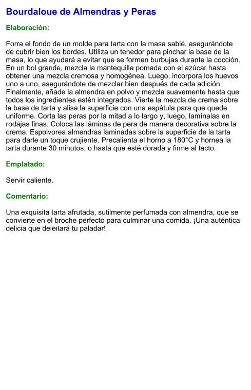 Bourdaloue de Almendras y Peras  Elaboración:  Forra el fondo de un molde para tarta con la masa sablé, asegurándote de cubrir bien los bordes. Utiliza un tenedor para pinchar la base de la masa, lo que ayudará a evitar que se formen burbujas durante la cocción. En un bol grande, mezcla la mantequilla pomada con el azúcar hasta obtener una mezcla cremosa y homogénea. Luego, incorpora los huevos uno a uno, asegurándote de mezclar bien después de cada adición. Finalmente, añade la almendra en polvo y mezcla suavemente hasta que todos los ingredientes estén integrados. Vierte la mezcla de crema sobre la base de tarta y alisa la superficie con una espátula para que quede uniforme. Corta las peras por la mitad a lo largo y, luego, lamínalas en rodajas finas. Coloca las láminas de pera de manera decorativa sobre la crema. Espolvorea almendras laminadas sobre la superficie de la tarta para darle un toque crujiente. Precalienta el horno a 180°C y hornea la tarta durante 30 minutos, o hasta que esté dorada y firme al tacto.  Emplatado:  Servir caliente.  Comentario:  Una exquisita tarta afrutada, sutilmente perfumada con almendra, que se convierte en el broche perfecto para culminar una comida. ¡Una auténtica delicia que deleitará tu paladar!