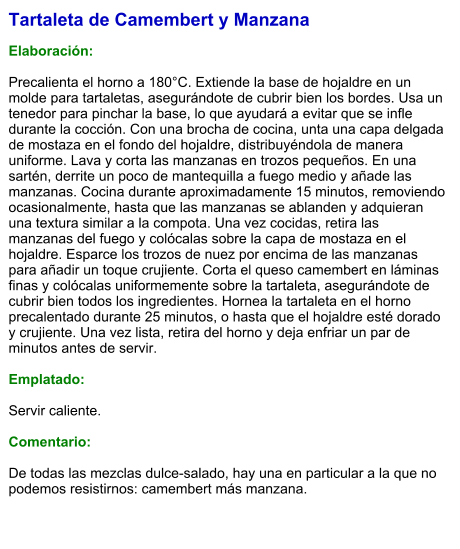 Tartaleta de Camembert y Manzana  Elaboración:  Precalienta el horno a 180°C. Extiende la base de hojaldre en un molde para tartaletas, asegurándote de cubrir bien los bordes. Usa un tenedor para pinchar la base, lo que ayudará a evitar que se infle durante la cocción. Con una brocha de cocina, unta una capa delgada de mostaza en el fondo del hojaldre, distribuyéndola de manera uniforme. Lava y corta las manzanas en trozos pequeños. En una sartén, derrite un poco de mantequilla a fuego medio y añade las manzanas. Cocina durante aproximadamente 15 minutos, removiendo ocasionalmente, hasta que las manzanas se ablanden y adquieran una textura similar a la compota. Una vez cocidas, retira las manzanas del fuego y colócalas sobre la capa de mostaza en el hojaldre. Esparce los trozos de nuez por encima de las manzanas para añadir un toque crujiente. Corta el queso camembert en láminas finas y colócalas uniformemente sobre la tartaleta, asegurándote de cubrir bien todos los ingredientes. Hornea la tartaleta en el horno precalentado durante 25 minutos, o hasta que el hojaldre esté dorado y crujiente. Una vez lista, retira del horno y deja enfriar un par de minutos antes de servir.   Emplatado:  Servir caliente.  Comentario:  De todas las mezclas dulce-salado, hay una en particular a la que no podemos resistirnos: camembert más manzana.