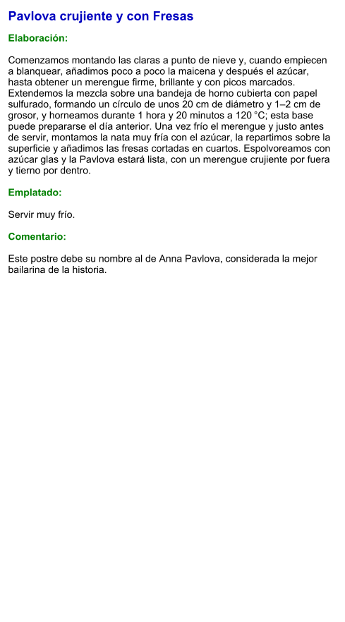 Pavlova crujiente y con Fresas  Elaboración:  Comenzamos montando las claras a punto de nieve y, cuando empiecen a blanquear, añadimos poco a poco la maicena y después el azúcar, hasta obtener un merengue firme, brillante y con picos marcados. Extendemos la mezcla sobre una bandeja de horno cubierta con papel sulfurado, formando un círculo de unos 20 cm de diámetro y 1–2 cm de grosor, y horneamos durante 1 hora y 20 minutos a 120 °C; esta base puede prepararse el día anterior. Una vez frío el merengue y justo antes de servir, montamos la nata muy fría con el azúcar, la repartimos sobre la superficie y añadimos las fresas cortadas en cuartos. Espolvoreamos con azúcar glas y la Pavlova estará lista, con un merengue crujiente por fuera y tierno por dentro.  Emplatado:  Servir muy frío.  Comentario:  Este postre debe su nombre al de Anna Pavlova, considerada la mejor bailarina de la historia.