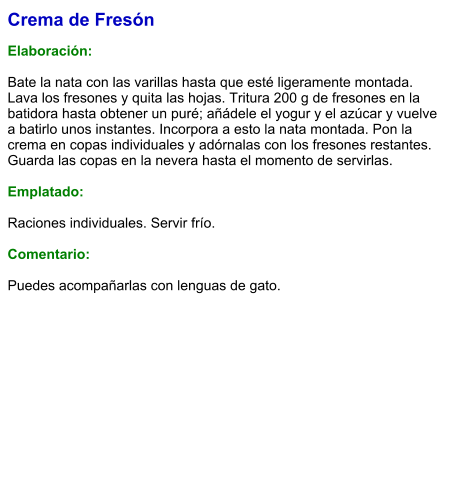 Crema de Fresón  Elaboración:  Bate la nata con las varillas hasta que esté ligeramente montada. Lava los fresones y quita las hojas. Tritura 200 g de fresones en la batidora hasta obtener un puré; añádele el yogur y el azúcar y vuelve a batirlo unos instantes. Incorpora a esto la nata montada. Pon la crema en copas individuales y adórnalas con los fresones restantes. Guarda las copas en la nevera hasta el momento de servirlas.  Emplatado:  Raciones individuales. Servir frío.  Comentario:  Puedes acompañarlas con lenguas de gato.