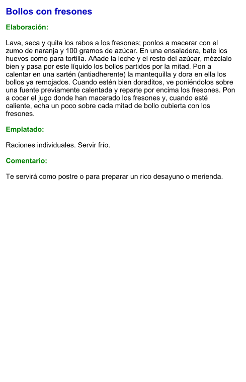 Bollos con fresones  Elaboración:  Lava, seca y quita los rabos a los fresones; ponlos a macerar con el zumo de naranja y 100 gramos de azúcar. En una ensaladera, bate los huevos como para tortilla. Añade la leche y el resto del azúcar, mézclalo bien y pasa por este líquido los bollos partidos por la mitad. Pon a calentar en una sartén (antiadherente) la mantequilla y dora en ella los bollos ya remojados. Cuando estén bien doraditos, ve poniéndolos sobre una fuente previamente calentada y reparte por encima los fresones. Pon a cocer el jugo donde han macerado los fresones y, cuando esté caliente, echa un poco sobre cada mitad de bollo cubierta con los fresones.  Emplatado:  Raciones individuales. Servir frío.  Comentario:  Te servirá como postre o para preparar un rico desayuno o merienda.