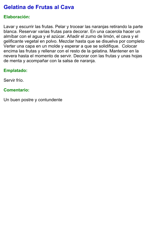 Gelatina de Frutas al Cava  Elaboración:  Lavar y escurrir las frutas. Pelar y trocear las naranjas retirando la parte blanca. Reservar varias frutas para decorar. En una cacerola hacer un almíbar con el agua y el azúcar. Añadir el zumo de limón, el cava y el gelificante vegetal en polvo. Mezclar hasta que se disuelva por completo  Verter una capa en un molde y esperar a que se solidifique.  Colocar encima las frutas y rellenar con el resto de la gelatina. Mantener en la nevera hasta el momento de servir. Decorar con las frutas y unas hojas de menta y acompañar con la salsa de naranja.  Emplatado:  Servir frío.  Comentario:  Un buen postre y contundente