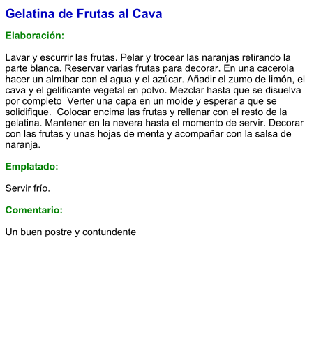 Gelatina de Frutas al Cava  Elaboración:  Lavar y escurrir las frutas. Pelar y trocear las naranjas retirando la parte blanca. Reservar varias frutas para decorar. En una cacerola hacer un almíbar con el agua y el azúcar. Añadir el zumo de limón, el cava y el gelificante vegetal en polvo. Mezclar hasta que se disuelva por completo  Verter una capa en un molde y esperar a que se solidifique.  Colocar encima las frutas y rellenar con el resto de la gelatina. Mantener en la nevera hasta el momento de servir. Decorar con las frutas y unas hojas de menta y acompañar con la salsa de naranja.  Emplatado:  Servir frío.  Comentario:  Un buen postre y contundente