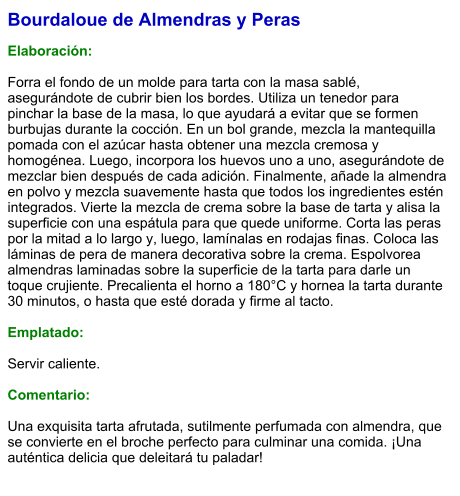 Bourdaloue de Almendras y Peras  Elaboración:  Forra el fondo de un molde para tarta con la masa sablé, asegurándote de cubrir bien los bordes. Utiliza un tenedor para pinchar la base de la masa, lo que ayudará a evitar que se formen burbujas durante la cocción. En un bol grande, mezcla la mantequilla pomada con el azúcar hasta obtener una mezcla cremosa y homogénea. Luego, incorpora los huevos uno a uno, asegurándote de mezclar bien después de cada adición. Finalmente, añade la almendra en polvo y mezcla suavemente hasta que todos los ingredientes estén integrados. Vierte la mezcla de crema sobre la base de tarta y alisa la superficie con una espátula para que quede uniforme. Corta las peras por la mitad a lo largo y, luego, lamínalas en rodajas finas. Coloca las láminas de pera de manera decorativa sobre la crema. Espolvorea almendras laminadas sobre la superficie de la tarta para darle un toque crujiente. Precalienta el horno a 180°C y hornea la tarta durante 30 minutos, o hasta que esté dorada y firme al tacto.  Emplatado:  Servir caliente.  Comentario:  Una exquisita tarta afrutada, sutilmente perfumada con almendra, que se convierte en el broche perfecto para culminar una comida. ¡Una auténtica delicia que deleitará tu paladar!