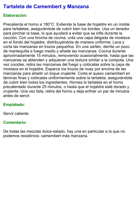 Tartaleta de Camembert y Manzana  Elaboración:  Precalienta el horno a 180°C. Extiende la base de hojaldre en un molde para tartaletas, asegurándote de cubrir bien los bordes. Usa un tenedor para pinchar la base, lo que ayudará a evitar que se infle durante la cocción. Con una brocha de cocina, unta una capa delgada de mostaza en el fondo del hojaldre, distribuyéndola de manera uniforme. Lava y corta las manzanas en trozos pequeños. En una sartén, derrite un poco de mantequilla a fuego medio y añade las manzanas. Cocina durante aproximadamente 15 minutos, removiendo ocasionalmente, hasta que las manzanas se ablanden y adquieran una textura similar a la compota. Una vez cocidas, retira las manzanas del fuego y colócalas sobre la capa de mostaza en el hojaldre. Esparce los trozos de nuez por encima de las manzanas para añadir un toque crujiente. Corta el queso camembert en láminas finas y colócalas uniformemente sobre la tartaleta, asegurándote de cubrir bien todos los ingredientes. Hornea la tartaleta en el horno precalentado durante 25 minutos, o hasta que el hojaldre esté dorado y crujiente. Una vez lista, retira del horno y deja enfriar un par de minutos antes de servir.   Emplatado:  Servir caliente.  Comentario:  De todas las mezclas dulce-salado, hay una en particular a la que no podemos resistirnos: camembert más manzana.