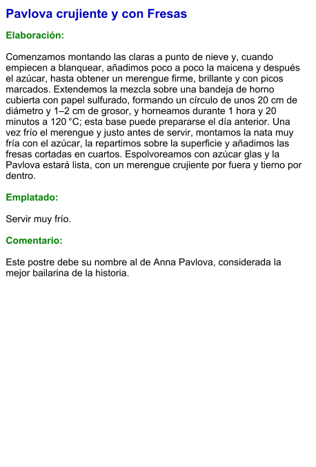 Pavlova crujiente y con Fresas  Elaboración:  Comenzamos montando las claras a punto de nieve y, cuando empiecen a blanquear, añadimos poco a poco la maicena y después el azúcar, hasta obtener un merengue firme, brillante y con picos marcados. Extendemos la mezcla sobre una bandeja de horno cubierta con papel sulfurado, formando un círculo de unos 20 cm de diámetro y 1–2 cm de grosor, y horneamos durante 1 hora y 20 minutos a 120 °C; esta base puede prepararse el día anterior. Una vez frío el merengue y justo antes de servir, montamos la nata muy fría con el azúcar, la repartimos sobre la superficie y añadimos las fresas cortadas en cuartos. Espolvoreamos con azúcar glas y la Pavlova estará lista, con un merengue crujiente por fuera y tierno por dentro.  Emplatado:  Servir muy frío.  Comentario:  Este postre debe su nombre al de Anna Pavlova, considerada la mejor bailarina de la historia.