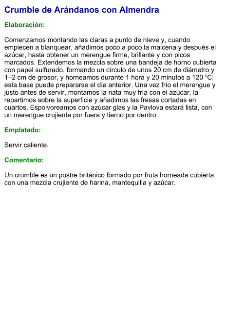 Crumble de Arándanos con Almendra  Elaboración:  Comenzamos montando las claras a punto de nieve y, cuando empiecen a blanquear, añadimos poco a poco la maicena y después el azúcar, hasta obtener un merengue firme, brillante y con picos marcados. Extendemos la mezcla sobre una bandeja de horno cubierta con papel sulfurado, formando un círculo de unos 20 cm de diámetro y 1–2 cm de grosor, y horneamos durante 1 hora y 20 minutos a 120 °C; esta base puede prepararse el día anterior. Una vez frío el merengue y justo antes de servir, montamos la nata muy fría con el azúcar, la repartimos sobre la superficie y añadimos las fresas cortadas en cuartos. Espolvoreamos con azúcar glas y la Pavlova estará lista, con un merengue crujiente por fuera y tierno por dentro.  Emplatado:  Servir caliente.  Comentario:  Un crumble es un postre británico formado por fruta horneada cubierta con una mezcla crujiente de harina, mantequilla y azúcar.
