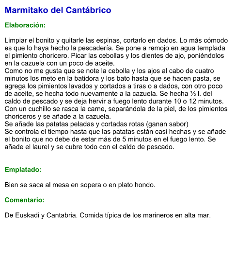 Marmitako del Cantábrico   Elaboración:  Limpiar el bonito y quitarle las espinas, cortarlo en dados. Lo más cómodo es que lo haya hecho la pescadería. Se pone a remojo en agua templada el pimiento choricero. Picar las cebollas y los dientes de ajo, poniéndolos en la cazuela con un poco de aceite. Como no me gusta que se note la cebolla y los ajos al cabo de cuatro minutos los meto en la batidora y los bato hasta que se hacen pasta, se agrega los pimientos lavados y cortados a tiras o a dados, con otro poco de aceite, se hecha todo nuevamente a la cazuela. Se hecha ½ l. del caldo de pescado y se deja hervir a fuego lento durante 10 o 12 minutos. Con un cuchillo se rasca la carne, separándola de la piel, de los pimientos choriceros y se añade a la cazuela. Se añade las patatas peladas y cortadas rotas (ganan sabor) Se controla el tiempo hasta que las patatas están casi hechas y se añade el bonito que no debe de estar más de 5 minutos en el fuego lento. Se añade el laurel y se cubre todo con el caldo de pescado.   Emplatado:  Bien se saca al mesa en sopera o en plato hondo.  Comentario:  De Euskadi y Cantabria. Comida típica de los marineros en alta mar.