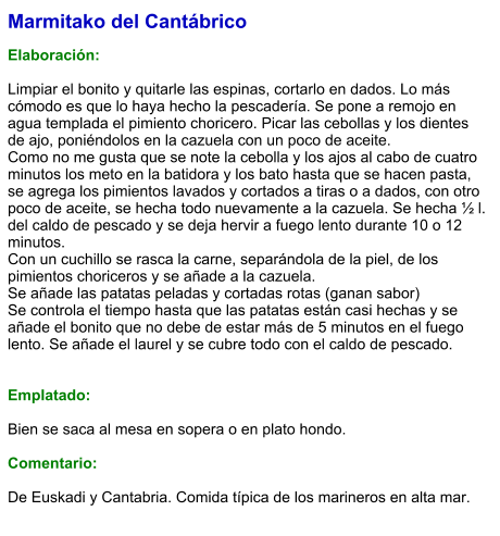 Marmitako del Cantábrico   Elaboración:  Limpiar el bonito y quitarle las espinas, cortarlo en dados. Lo más cómodo es que lo haya hecho la pescadería. Se pone a remojo en agua templada el pimiento choricero. Picar las cebollas y los dientes de ajo, poniéndolos en la cazuela con un poco de aceite. Como no me gusta que se note la cebolla y los ajos al cabo de cuatro minutos los meto en la batidora y los bato hasta que se hacen pasta, se agrega los pimientos lavados y cortados a tiras o a dados, con otro poco de aceite, se hecha todo nuevamente a la cazuela. Se hecha ½ l. del caldo de pescado y se deja hervir a fuego lento durante 10 o 12 minutos. Con un cuchillo se rasca la carne, separándola de la piel, de los pimientos choriceros y se añade a la cazuela. Se añade las patatas peladas y cortadas rotas (ganan sabor) Se controla el tiempo hasta que las patatas están casi hechas y se añade el bonito que no debe de estar más de 5 minutos en el fuego lento. Se añade el laurel y se cubre todo con el caldo de pescado.   Emplatado:  Bien se saca al mesa en sopera o en plato hondo.  Comentario:  De Euskadi y Cantabria. Comida típica de los marineros en alta mar.