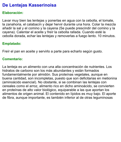 De Lentejas Kasserinoisa  Elaboración:  Lavar muy bien las lentejas y ponerlas en agua con la cebolla, el tomate, la zanahoria, el calabacín y dejar hervir durante una hora. Colar la mezcla añadir la sal y el comino y la cayena (Se puede prescindir del comino y la cayena). Calentar el aceite y freír la cebolla rallada. Cuando esté la cebolla dorada, echar las lentejas y removerlas a fuego lento. 10 minutos.   Emplatado:  Freír el pan en aceite y servirlo a parte para echarlo según gusto.  Comentario:  La lenteja es un alimento con una alta concentración de nutrientes. Los hidratos de carbono son los más abundantes y están formados fundamentalmente por almidón. Sus proteínas vegetales, aunque en buena cantidad, son incompletas, puesto que son deficitarias en metionina (aminoácido esencial). No obstante, si se combinan las lentejas con cereales como el arroz, alimento rico en dicho aminoácido, se convierten en proteínas de alto valor biológico, equiparable a las que aportan los alimentos de origen animal. El contenido en lípidos es muy bajo. El aporte de fibra, aunque importante, es también inferior al de otras leguminosas