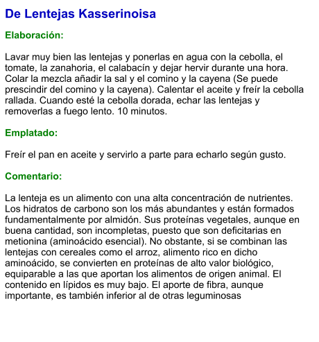 De Lentejas Kasserinoisa  Elaboración:  Lavar muy bien las lentejas y ponerlas en agua con la cebolla, el tomate, la zanahoria, el calabacín y dejar hervir durante una hora. Colar la mezcla añadir la sal y el comino y la cayena (Se puede prescindir del comino y la cayena). Calentar el aceite y freír la cebolla rallada. Cuando esté la cebolla dorada, echar las lentejas y removerlas a fuego lento. 10 minutos.   Emplatado:  Freír el pan en aceite y servirlo a parte para echarlo según gusto.  Comentario:  La lenteja es un alimento con una alta concentración de nutrientes. Los hidratos de carbono son los más abundantes y están formados fundamentalmente por almidón. Sus proteínas vegetales, aunque en buena cantidad, son incompletas, puesto que son deficitarias en metionina (aminoácido esencial). No obstante, si se combinan las lentejas con cereales como el arroz, alimento rico en dicho aminoácido, se convierten en proteínas de alto valor biológico, equiparable a las que aportan los alimentos de origen animal. El contenido en lípidos es muy bajo. El aporte de fibra, aunque importante, es también inferior al de otras leguminosas