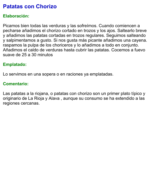 Patatas con Chorizo  Elaboración:  Picamos bien todas las verduras y las sofreímos. Cuando comiencen a pecharse añadimos el chorizo cortado en trozos y los ajos. Saltearlo breve y añadimos las patatas cortadas en trozos regulares. Seguimos salteando y salpimentamos a gusto. Si nos gusta más picante añadimos una cayena. raspamos la pulpa de los choriceros y lo añadimos a todo en conjunto. Añadimos el caldo de verduras hasta cubrir las patatas. Cocemos a fuevo suave de 25 a 30 minutos  Emplatado:  Lo servimos en una sopera o en raciones ya emplatadas.  Comentario:  Las patatas a la riojana, o patatas con chorizo son un primer plato típico y originario de La Rioja y Alava , aunque su consumo se ha extendido a las regiones cercanas.