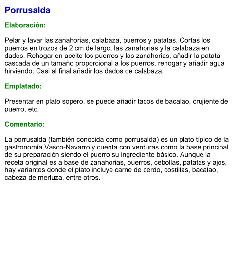Porrusalda  Elaboración:  Pelar y lavar las zanahorias, calabaza, puerros y patatas. Cortas los puerros en trozos de 2 cm de largo, las zanahorias y la calabaza en dados. Rehogar en aceite los puerros y las zanahorias, añadir la patata cascada de un tamaño proporcional a los puerros, rehogar y añadir agua hirviendo. Casi al final añadir los dados de calabaza.  Emplatado:  Presentar en plato sopero. se puede añadir tacos de bacalao, crujiente de puerro, etc.   Comentario:  La porrusalda (también conocida como porrusalda) es un plato típico de la gastronomía Vasco-Navarro y cuenta con verduras como la base principal de su preparación siendo el puerro su ingrediente básico. Aunque la receta original es a base de zanahorias, puerros, cebollas, patatas y ajos, hay variantes donde el plato incluye carne de cerdo, costillas, bacalao, cabeza de merluza, entre otros.