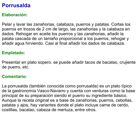 Porrusalda  Elaboración:  Pelar y lavar las zanahorias, calabaza, puerros y patatas. Cortas los puerros en trozos de 2 cm de largo, las zanahorias y la calabaza en dados. Rehogar en aceite los puerros y las zanahorias, añadir la patata cascada de un tamaño proporcional a los puerros, rehogar y añadir agua hirviendo. Casi al final añadir los dados de calabaza.  Emplatado:  Presentar en plato sopero. se puede añadir tacos de bacalao, crujiente de puerro, etc.   Comentario:  La porrusalda (también conocida como porrusalda) es un plato típico de la gastronomía Vasco-Navarro y cuenta con verduras como la base principal de su preparación siendo el puerro su ingrediente básico. Aunque la receta original es a base de zanahorias, puerros, cebollas, patatas y ajos, hay variantes donde el plato incluye carne de cerdo, costillas, bacalao, cabeza de merluza, entre otros.