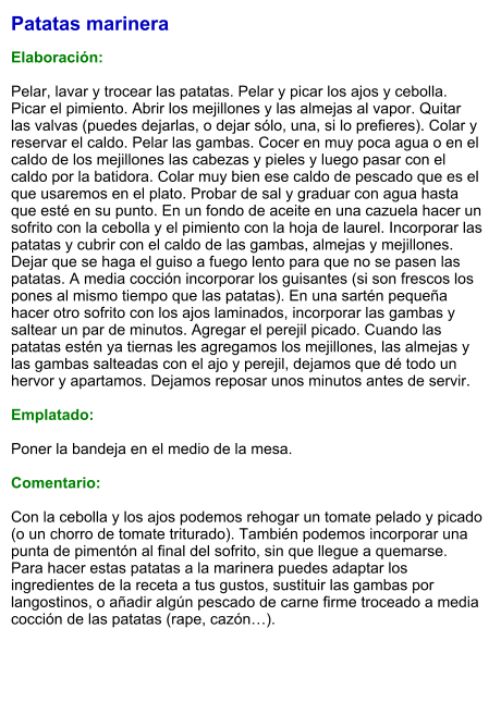 Patatas marinera  Elaboración:  Pelar, lavar y trocear las patatas. Pelar y picar los ajos y cebolla. Picar el pimiento. Abrir los mejillones y las almejas al vapor. Quitar las valvas (puedes dejarlas, o dejar sólo, una, si lo prefieres). Colar y reservar el caldo. Pelar las gambas. Cocer en muy poca agua o en el caldo de los mejillones las cabezas y pieles y luego pasar con el caldo por la batidora. Colar muy bien ese caldo de pescado que es el que usaremos en el plato. Probar de sal y graduar con agua hasta que esté en su punto. En un fondo de aceite en una cazuela hacer un sofrito con la cebolla y el pimiento con la hoja de laurel. Incorporar las patatas y cubrir con el caldo de las gambas, almejas y mejillones. Dejar que se haga el guiso a fuego lento para que no se pasen las patatas. A media cocción incorporar los guisantes (si son frescos los pones al mismo tiempo que las patatas). En una sartén pequeña hacer otro sofrito con los ajos laminados, incorporar las gambas y saltear un par de minutos. Agregar el perejil picado. Cuando las patatas estén ya tiernas les agregamos los mejillones, las almejas y las gambas salteadas con el ajo y perejil, dejamos que dé todo un hervor y apartamos. Dejamos reposar unos minutos antes de servir.  Emplatado:  Poner la bandeja en el medio de la mesa.   Comentario:  Con la cebolla y los ajos podemos rehogar un tomate pelado y picado (o un chorro de tomate triturado). También podemos incorporar una punta de pimentón al final del sofrito, sin que llegue a quemarse. Para hacer estas patatas a la marinera puedes adaptar los ingredientes de la receta a tus gustos, sustituir las gambas por langostinos, o añadir algún pescado de carne firme troceado a media cocción de las patatas (rape, cazón…).