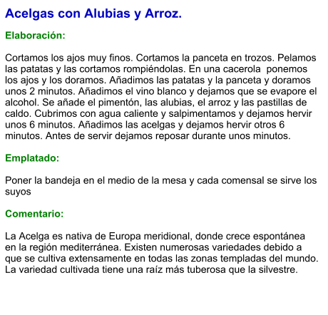 Acelgas con Alubias y Arroz.  Elaboración:  Cortamos los ajos muy finos. Cortamos la panceta en trozos. Pelamos las patatas y las cortamos rompiéndolas. En una cacerola  ponemos los ajos y los doramos. Añadimos las patatas y la panceta y doramos unos 2 minutos. Añadimos el vino blanco y dejamos que se evapore el alcohol. Se añade el pimentón, las alubias, el arroz y las pastillas de caldo. Cubrimos con agua caliente y salpimentamos y dejamos hervir unos 6 minutos. Añadimos las acelgas y dejamos hervir otros 6 minutos. Antes de servir dejamos reposar durante unos minutos.  Emplatado:  Poner la bandeja en el medio de la mesa y cada comensal se sirve los suyos   Comentario:  La Acelga es nativa de Europa meridional, donde crece espontánea en la región mediterránea. Existen numerosas variedades debido a que se cultiva extensamente en todas las zonas templadas del mundo. La variedad cultivada tiene una raíz más tuberosa que la silvestre.