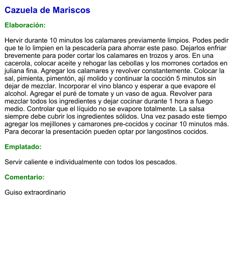 Cazuela de Mariscos  Elaboración:  Hervir durante 10 minutos los calamares previamente limpios. Podes pedir que te lo limpien en la pescadería para ahorrar este paso. Dejarlos enfriar brevemente para poder cortar los calamares en trozos y aros. En una cacerola, colocar aceite y rehogar las cebollas y los morrones cortados en juliana fina. Agregar los calamares y revolver constantemente. Colocar la sal, pimienta, pimentón, ají molido y continuar la cocción 5 minutos sin dejar de mezclar. Incorporar el vino blanco y esperar a que evapore el alcohol. Agregar el puré de tomate y un vaso de agua. Revolver para mezclar todos los ingredientes y dejar cocinar durante 1 hora a fuego medio. Controlar que el líquido no se evapore totalmente. La salsa siempre debe cubrir los ingredientes sólidos. Una vez pasado este tiempo agregar los mejillones y camarones pre-cocidos y cocinar 10 minutos más. Para decorar la presentación pueden optar por langostinos cocidos.  Emplatado:  Servir caliente e individualmente con todos los pescados.    Comentario:  Guiso extraordinario