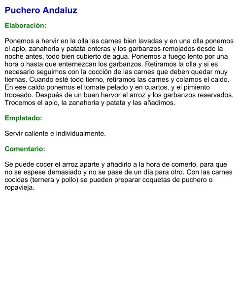 Puchero Andaluz  Elaboración:  Ponemos a hervir en la olla las carnes bien lavadas y en una olla ponemos el apio, zanahoria y patata enteras y los garbanzos remojados desde la noche antes, todo bien cubierto de agua. Ponemos a fuego lento por una hora o hasta que enternezcan los garbanzos. Retiramos la olla y si es necesario seguimos con la cocción de las carnes que deben quedar muy tiernas. Cuando esté todo tierno, retiramos las carnes y colamos el caldo. En ese caldo ponemos el tomate pelado y en cuartos, y el pimiento troceado. Después de un buen hervor el arroz y los garbanzos reservados. Trocemos el apio, la zanahoria y patata y las añadimos.  Emplatado:  Servir caliente e individualmente.   Comentario:  Se puede cocer el arroz aparte y añadirlo a la hora de comerlo, para que no se espese demasiado y no se pase de un día para otro. Con las carnes cocidas (ternera y pollo) se pueden preparar coquetas de puchero o ropavieja.