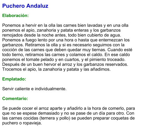 Puchero Andaluz  Elaboración:  Ponemos a hervir en la olla las carnes bien lavadas y en una olla ponemos el apio, zanahoria y patata enteras y los garbanzos remojados desde la noche antes, todo bien cubierto de agua. Ponemos a fuego lento por una hora o hasta que enternezcan los garbanzos. Retiramos la olla y si es necesario seguimos con la cocción de las carnes que deben quedar muy tiernas. Cuando esté todo tierno, retiramos las carnes y colamos el caldo. En ese caldo ponemos el tomate pelado y en cuartos, y el pimiento troceado. Después de un buen hervor el arroz y los garbanzos reservados. Trocemos el apio, la zanahoria y patata y las añadimos.  Emplatado:  Servir caliente e individualmente.   Comentario:  Se puede cocer el arroz aparte y añadirlo a la hora de comerlo, para que no se espese demasiado y no se pase de un día para otro. Con las carnes cocidas (ternera y pollo) se pueden preparar coquetas de puchero o ropavieja.