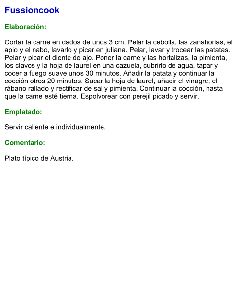 Fussioncook  Elaboración:  Cortar la carne en dados de unos 3 cm. Pelar la cebolla, las zanahorias, el apio y el nabo, lavarlo y picar en juliana. Pelar, lavar y trocear las patatas. Pelar y picar el diente de ajo. Poner la carne y las hortalizas, la pimienta, los clavos y la hoja de laurel en una cazuela, cubrirlo de agua, tapar y cocer a fuego suave unos 30 minutos. Añadir la patata y continuar la cocción otros 20 minutos. Sacar la hoja de laurel, añadir el vinagre, el rábano rallado y rectificar de sal y pimienta. Continuar la cocción, hasta que la carne esté tierna. Espolvorear con perejil picado y servir.   Emplatado:  Servir caliente e individualmente.   Comentario:  Plato típico de Austria.