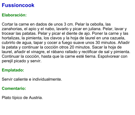 Fussioncook  Elaboración:  Cortar la carne en dados de unos 3 cm. Pelar la cebolla, las zanahorias, el apio y el nabo, lavarlo y picar en juliana. Pelar, lavar y trocear las patatas. Pelar y picar el diente de ajo. Poner la carne y las hortalizas, la pimienta, los clavos y la hoja de laurel en una cazuela, cubrirlo de agua, tapar y cocer a fuego suave unos 30 minutos. Añadir la patata y continuar la cocción otros 20 minutos. Sacar la hoja de laurel, añadir el vinagre, el rábano rallado y rectificar de sal y pimienta. Continuar la cocción, hasta que la carne esté tierna. Espolvorear con perejil picado y servir.   Emplatado:  Servir caliente e individualmente.   Comentario:  Plato típico de Austria.